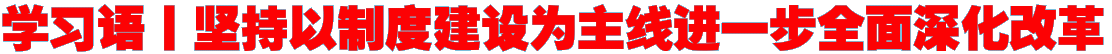 学习语丨坚持以制度建设为主线进一步全面深化改革