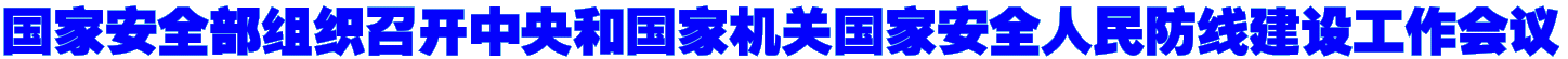 国家安全部组织召开中央和国家机关国家安全人民防线建设工作会议